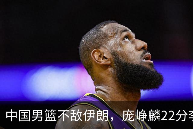 中国男篮不敌伊朗，庞峥麟22分李弘权12+4，胡明轩状态不佳正负值-15